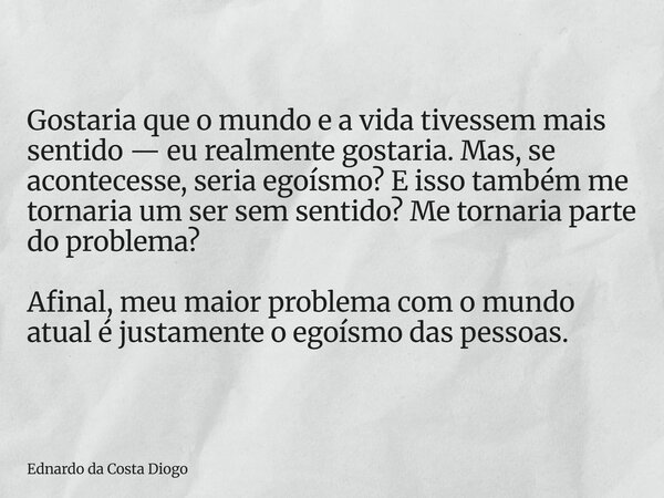 Gostaria que o mundo e a vida tivessem mais sentido — eu realmente gostaria. Mas, se acontecesse, seria egoísmo? E isso também me tornaria um ser sem sentido? M... Frase de Ednardo da Costa Diogo.