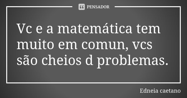 Vc e a matemática tem muito em comun, vcs são cheios d problemas.... Frase de Edneia caetano.