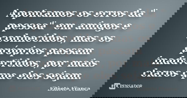 Apontamos os erros da " pessoa" em amigos e conhecidos, mas os próprios passam inadvertidos, por mais claros que eles sejam.... Frase de Ednete Franca.