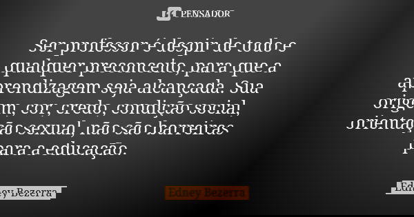 Ser professor é despir de todo e qualquer preconceito, para que a aprendizagem seja alcançada. Sua origem, cor, credo, condição social, orientação sexual, não s... Frase de Edney Bezerra.