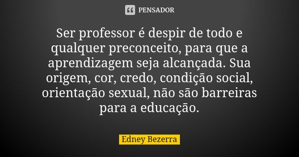 Ser professor é despir de todo e qualquer preconceito, para que a aprendizagem seja alcançada. Sua origem, cor, credo, condição social, orientação sexual, não s... Frase de Edney Bezerra.