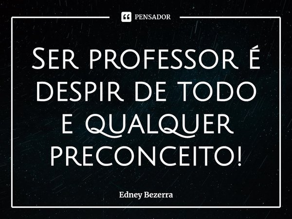 Ser professor é despir de todo e qualquer preconceito!... Frase de Edney Bezerra.