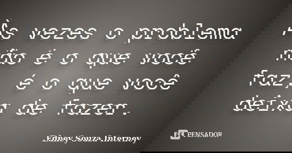 Às vezes o problema não é o que você faz, é o que você deixa de fazer.... Frase de Edney Souza Interney.