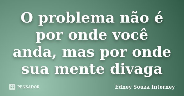 O problema não é por onde você anda, mas por onde sua mente divaga... Frase de Edney Souza Interney.