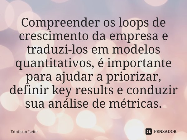 ⁠Compreender os loops de crescimento da empresa e traduzi-los em modelos quantitativos, é importante para ajudar a priorizar, definir key results e conduzir sua... Frase de Ednilson Leite.