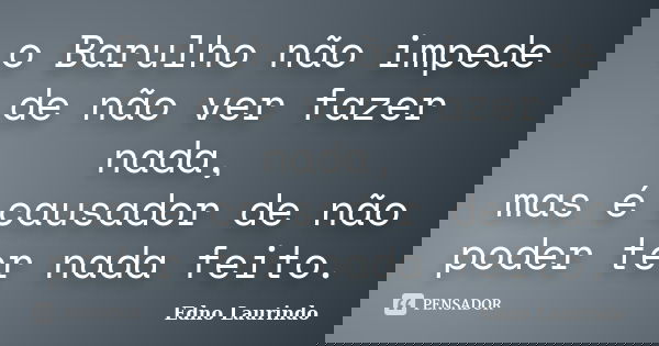 o Barulho não impede de não ver fazer nada, mas é causador de não poder ter nada feito.... Frase de Edno Laurindo.