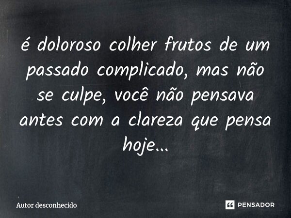 ⁠é doloroso colher frutos de um passado complicado, mas não se culpe, você não pensava antes com a clareza que pensa hoje...... Frase de Autor desconhecido.