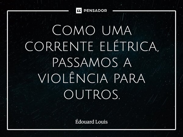 Como uma corrente elétrica, passamos a violência para outros.... Frase de Édouard Louis.