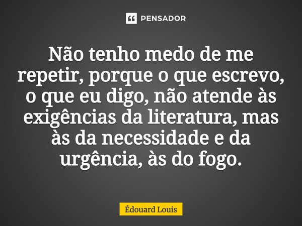 ⁠Não tenho medo de me repetir, porque o que escrevo, o que eu digo, não atende às exigências da literatura, mas às da necessidade e da urgência, às do fogo.... Frase de Édouard Louis.