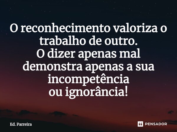 ⁠O reconhecimento valoriza o trabalho de outro. O dizer apenas mal demonstra apenas a sua incompetência ou ignorância!... Frase de Ed. Parreira.