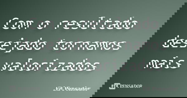 Com o resultado desejado tornamos mais valorizados... Frase de Ed Pensador.