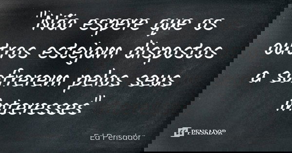 "Não espere que os outros estejam dispostos a sofrerem pelos seus interesses"... Frase de Ed pensador.