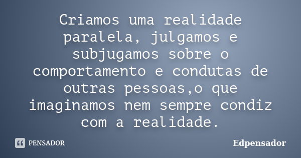 Criamos uma realidade paralela, julgamos e subjugamos sobre o comportamento e condutas de outras pessoas,o que imaginamos nem sempre condiz com a realidade.... Frase de edpensador.