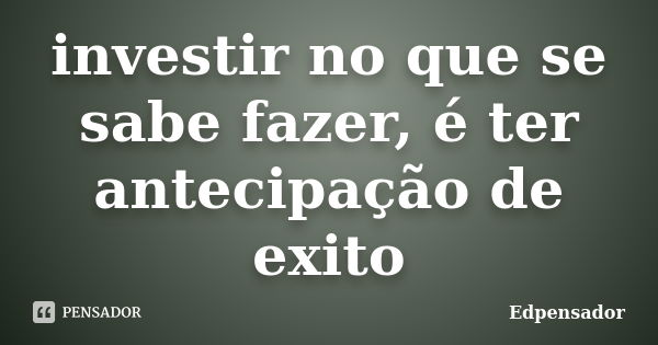 investir no que se sabe fazer, é ter antecipação de exito... Frase de edpensador.