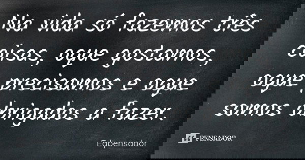 Na vida só fazemos três coisas, oque gostamos, oque precisamos e oque somos obrigados a fazer.... Frase de edpensador.