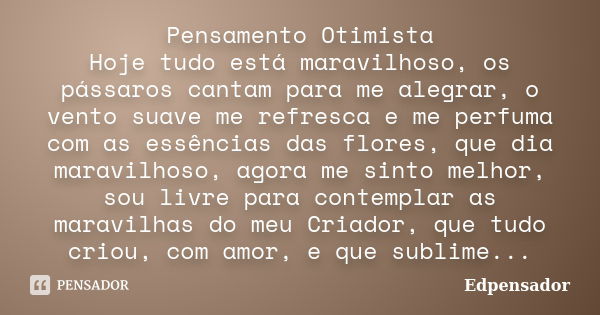 Pensamento Otimista Hoje tudo está maravilhoso, os pássaros cantam para me alegrar, o vento suave me refresca e me perfuma com as essências das flores, que dia ... Frase de edpensador.