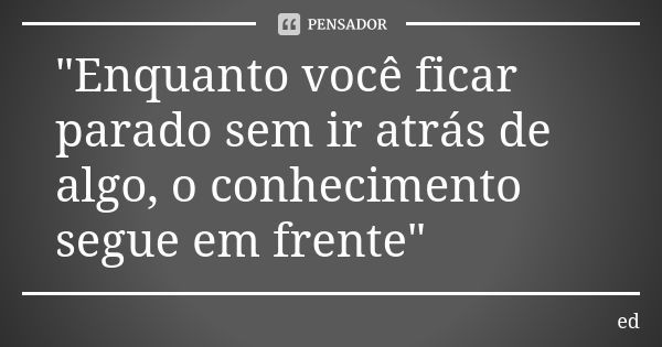 "Enquanto você ficar parado sem ir atrás de algo, o conhecimento segue em frente"... Frase de Ed.