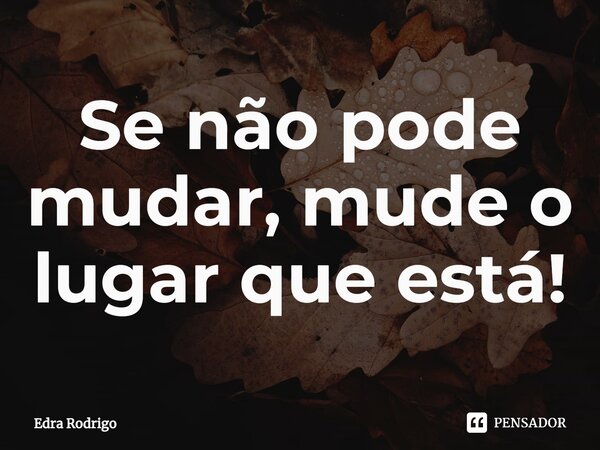 ⁠Se não pode mudar, mude o lugar que está!... Frase de Edra Rodrigo.