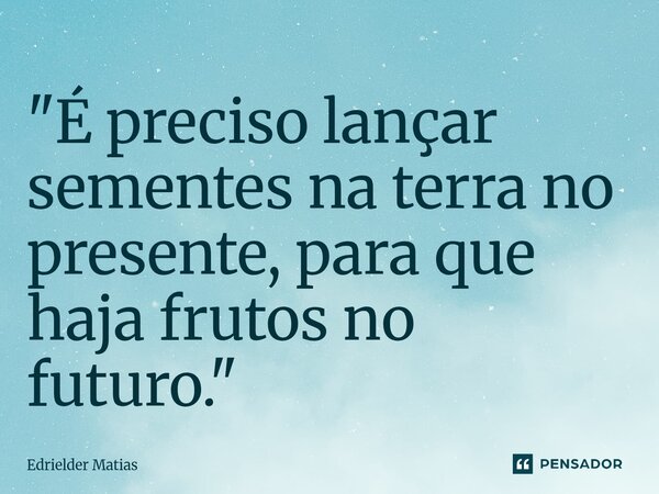 "É preciso lançar sementes na terra no presente, para que haja frutos no futuro."... Frase de Edrielder Matias.