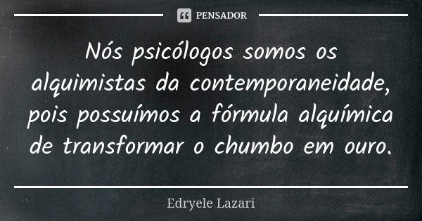 Nós psicólogos somos os alquimistas da contemporaneidade, pois possuímos a fórmula alquímica de transformar o chumbo em ouro.... Frase de Edryele Lazari.