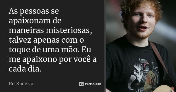 As pessoas se apaixonam de maneiras misteriosas, talvez apenas com o toque de uma mão. Eu me apaixono por você a cada dia.... Frase de Ed Sheeran.