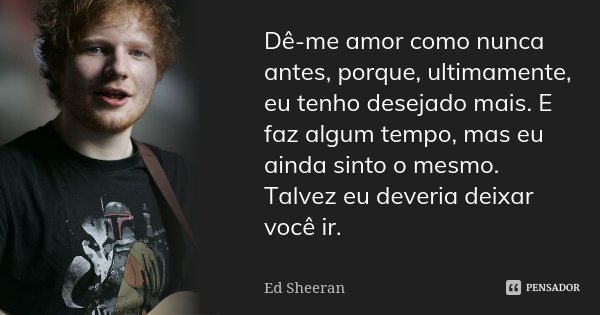 Dê-me amor como nunca antes, porque,... Ed Sheeran - Pensador
