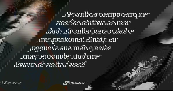 De volta ao tempo em que você se deitava ao meu lado. Eu olhei para o lado e me apaixonei. Então, eu peguei a sua mão e pelas ruas, eu soube, tudo me levava de ... Frase de Ed Sheeran.