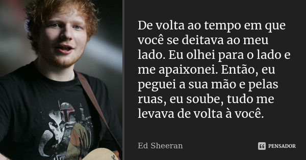 De volta ao tempo em que você se deitava ao meu lado. Eu olhei para o lado e me apaixonei. Então, eu peguei a sua mão e pelas ruas, eu soube, tudo me levava de ... Frase de Ed Sheeran.