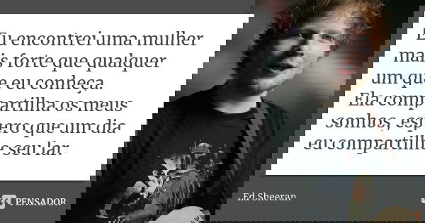 Eu encontrei uma mulher mais forte que qualquer um que eu conheça. Ela compartilha os meus sonhos, espero que um dia eu compartilhe seu lar.... Frase de Ed Sheeran.