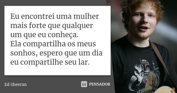 Eu encontrei uma mulher mais forte que qualquer um que eu conheça. Ela compartilha os meus sonhos, espero que um dia eu compartilhe seu lar.... Frase de Ed Sheeran.