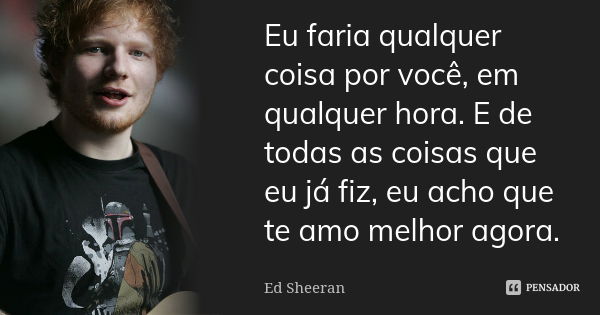 Eu faria qualquer coisa por você, em qualquer hora. E de todas as coisas que eu já fiz, eu acho que te amo melhor agora.... Frase de Ed Sheeran.