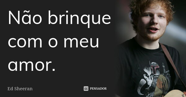 Não brinque com o meu amor.... Frase de Ed Sheeran.