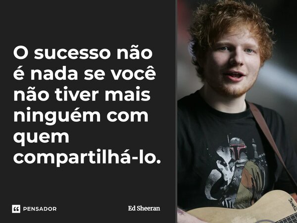 ⁠O sucesso não é nada se você não tiver mais ninguém com quem compartilhá-lo.... Frase de Ed Sheeran.