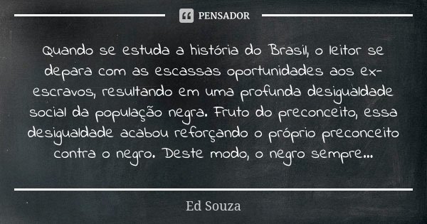 Quando se estuda a história do Brasil, o leitor se depara com as escassas oportunidades aos ex-escravos, resultando em uma profunda desigualdade social da popul... Frase de Ed Souza.