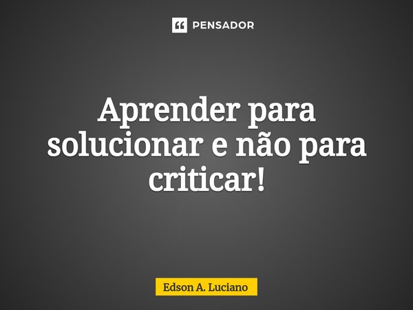 ⁠⁠Aprender para solucionar e não para criticar!... Frase de Edson A. Luciano.