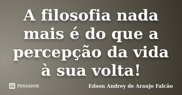 A filosofia nada mais é do que a percepção da vida à sua volta!... Frase de Edson Andrey de Araújo Falcão.