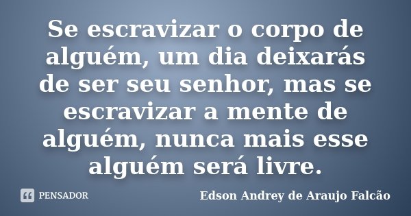 Se escravizar o corpo de alguém, um dia deixarás de ser seu senhor, mas se escravizar a mente de alguém, nunca mais esse alguém será livre.... Frase de Edson Andrey de Araujo Falcão.