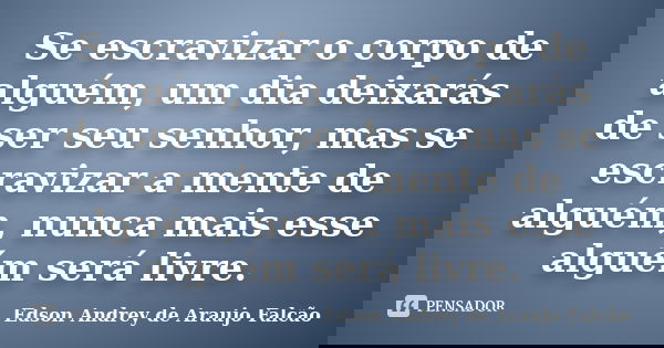 Se escravizar o corpo de alguém, um dia deixarás de ser seu senhor, mas se escravizar a mente de alguém, nunca mais esse alguém será livre.... Frase de Edson Andrey de Araujo Falcão.