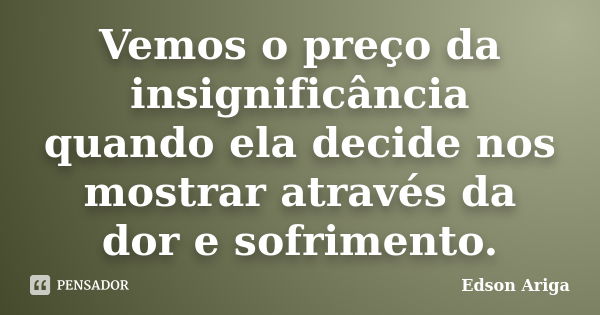 Vemos o preço da insignificância quando ela decide nos mostrar através da dor e sofrimento.... Frase de Edson Ariga.