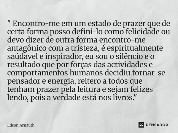 " Encontro-me em um estado de prazer que de certa forma posso defini-lo como felicidade ou devo dizer de outra forma encontro-me antagônico com a tristeza... Frase de Edson Arnauth.