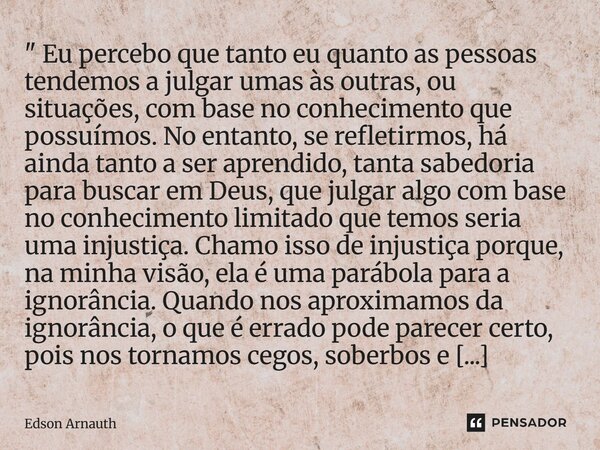 ⁠" Eu percebo que tanto eu quanto as pessoas tendemos a julgar umas às outras, ou situações, com base no conhecimento que possuímos. No entanto, se refleti... Frase de Edson Arnauth.