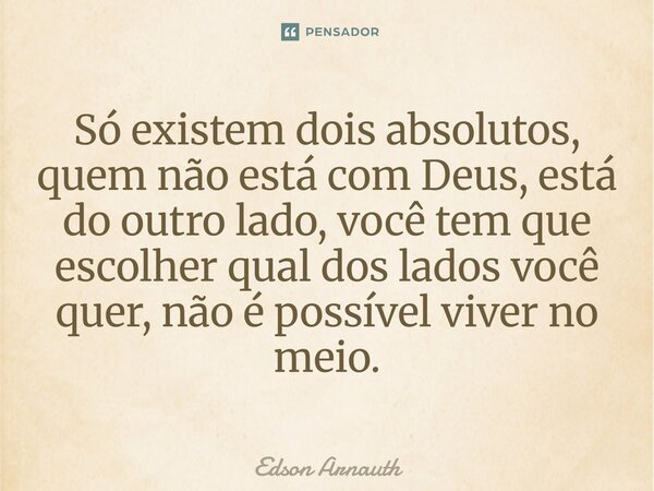Só existem dois absolutos, quem não está com Deus, está do outro lado, você tem que escolher qual dos lados você quer, não é possível viver no meio.... Frase de Edson Arnauth.