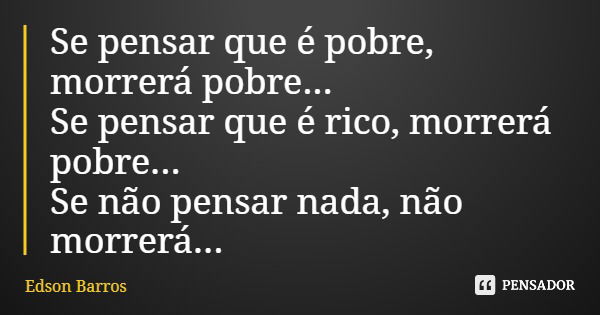 Se pensar que é pobre, morrerá pobre... Se pensar que é rico, morrerá pobre... Se não pensar nada, não morrerá...... Frase de Edson Barros.