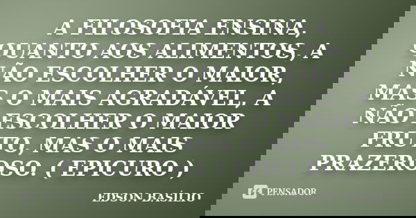 A FILOSOFIA ENSINA, QUANTO AOS ALIMENTOS, A NÃO ESCOLHER O MAIOR, MAS O MAIS AGRADÁVEL, A NÃO ESCOLHER O MAIOR FRUTO, MAS O MAIS PRAZEROSO. ( EPICURO )... Frase de EDSON BASÍLIO.