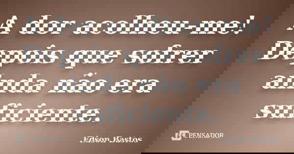 A dor acolheu-me! Depois que sofrer ainda não era suficiente.... Frase de Edson Bastos.