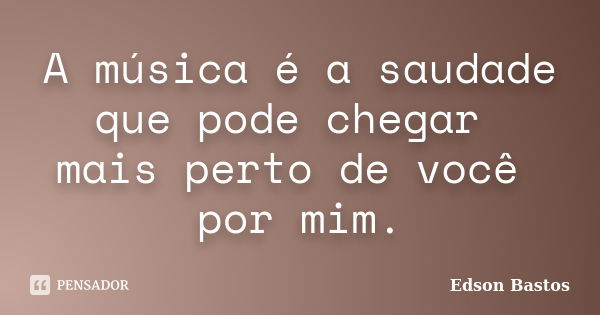 A música é a saudade que pode chegar mais perto de você por mim.... Frase de Edson Bastos.