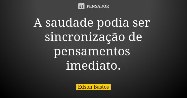 A saudade podia ser sincronização de pensamentos imediato.... Frase de Edson Bastos.