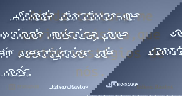 Ainda torturo-me ouvindo música,que contém vestígios de nós.... Frase de Edson Bastos.