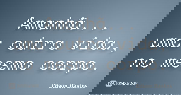 Amanhã... uma outra vida, no mesmo corpo.... Frase de Edson Bastos.