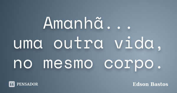 Amanhã... uma outra vida, no mesmo corpo.... Frase de Edson Bastos.